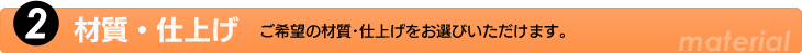 2.材質・仕上げ　ご希望の材質・仕上げをお選びいただけます。