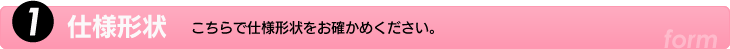 1.仕様形状　こちらで仕様形状をお確かめください。