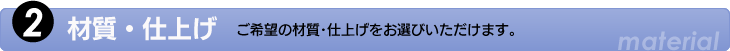 2.材質・仕上げ　ご希望の材質・仕上げをお選びいただけます。