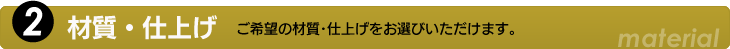 2.材質・仕上げ　ご希望の材質・仕上げをお選びいただけます。
