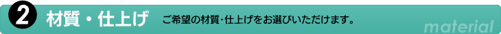2.材質・仕上げ　ご希望の材質・仕上げをお選びいただけます。