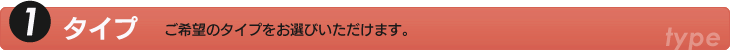 1.タイプ　ご希望のタイプをお選びいただけます。