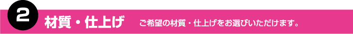 2.材質・仕上げ　ご希望の材質・仕上げをお選びいただけます。