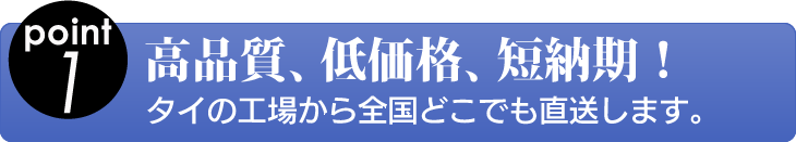 point1 高品質、低価格、短納期！ タイの工場から全国どこでも直送します。