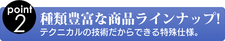 point2 種類豊富な商品ラインナップ! テクニカルの技術だからできる特殊仕様。