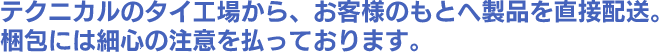 テクニカルのタイ工場から、お客様のもとへ製品を直接配送。梱包には細心の注意を払っております。