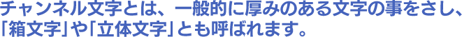 チャンネル文字とは、一般的に厚みのある文字の事をさし、｢箱文字｣や｢立体文字｣とも呼ばれます。