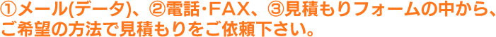 ①メール(データ)、②電話･FAX、③見積もりフォームの中から、ご希望の方法で見積もりをご依頼下さい。