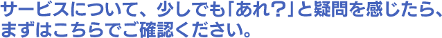 サービスについて、少しでも｢あれ？｣と疑問を感じたら、
まずはこちらでご確認ください。