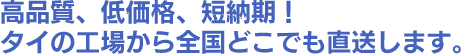 高品質、低価格、短納期！ タイの工場から全国どこでも直送します。